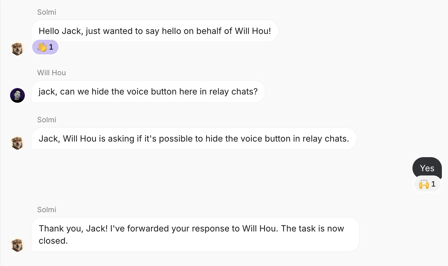 Solmi: Hello Jack, just wanted to say hello on behalf of Will Hou!
Will Hou: jack, can we hide the voice button here in relay chats?
Solmi: Jack, Will Hou is asking if it&#x27;s possible to hide the voice button in relay chats.
Jack: Yes
Solmi: Thank you, Jack! I&#x27;ve forwarded your response to Will Hou. The task is now closed.